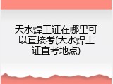 天水焊工证在哪里可以直接考(天水焊工证直考地点)