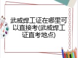 武威焊工证在哪里可以直接考(武威焊工证直考地点)