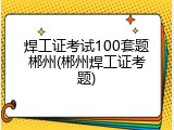 焊工证考试100套题郴州(郴州焊工证考题)