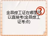 金昌焊工证在哪里可以直接考(金昌焊工证考点)