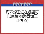 海西焊工证在哪里可以直接考(海西焊工证考点)