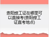贵阳焊工证在哪里可以直接考(贵阳焊工证直考地点)