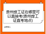 贵州焊工证在哪里可以直接考(贵州焊工证直考地点)