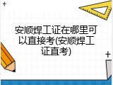 安顺焊工证在哪里可以直接考(安顺焊工证直考)