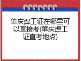 肇庆焊工证在哪里可以直接考(肇庆焊工证直考地点)