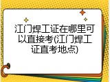 江门焊工证在哪里可以直接考(江门焊工证直考地点)