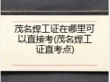 茂名焊工证在哪里可以直接考(茂名焊工证直考点)