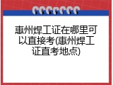 惠州焊工证在哪里可以直接考(惠州焊工证直考地点)