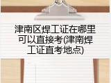 津南区焊工证在哪里可以直接考(津南焊工证直考地点)