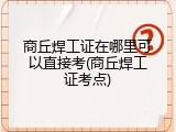 商丘焊工证在哪里可以直接考(商丘焊工证考点)