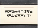 云浮寮步焊工证复审(焊工证复审云浮)