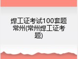 焊工证考试100套题常州(常州焊工证考题)