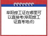 阜阳焊工证在哪里可以直接考(阜阳焊工证直考地点)
