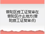 普陀区焊工证复审在普陀区什么地方(普陀焊工证复审点)