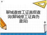 聊城查焊工证真假查询(聊城焊工证真伪查询)