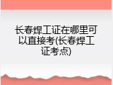 长春焊工证在哪里可以直接考(长春焊工证考点)