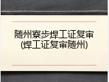 随州寮步焊工证复审(焊工证复审随州)