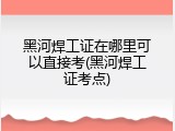 黑河焊工证在哪里可以直接考(黑河焊工证考点)