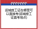 运城焊工证在哪里可以直接考(运城焊工证直考地点)