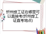 忻州焊工证在哪里可以直接考(忻州焊工证直考地点)