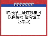 临汾焊工证在哪里可以直接考(临汾焊工证考点)