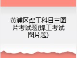 黄浦区焊工科目三图片考试题(焊工考试图片题)