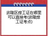 武隆区焊工证在哪里可以直接考(武隆焊工证考点)