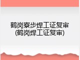 鹤岗寮步焊工证复审(鹤岗焊工证复审)