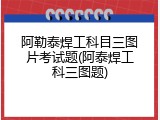 阿勒泰焊工科目三图片考试题(阿泰焊工科三图题)