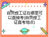 自贡焊工证在哪里可以直接考(自贡焊工证直考地点)