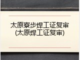 太原寮步焊工证复审(太原焊工证复审)