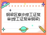 铜梁区寮步焊工证复审(焊工证复审铜梁)