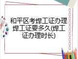 和平区考焊工证办理焊工证要多久(焊工证办理时长)