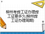 柳州考焊工证办理焊工证要多久(柳州焊工证办理周期)