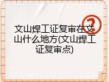 文山焊工证复审在文山什么地方(文山焊工证复审点)