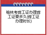 榆林考焊工证办理焊工证要多久(焊工证办理时长)