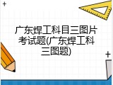 广东焊工科目三图片考试题(广东焊工科三图题)