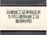 白银焊工证拿到证多久可以查到(焊工证查询时间)