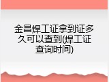 金昌焊工证拿到证多久可以查到(焊工证查询时间)