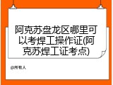 阿克苏盘龙区哪里可以考焊工操作证(阿克苏焊工证考点)