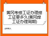 黄冈考焊工证办理焊工证要多久(黄冈焊工证办理周期)