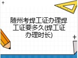随州考焊工证办理焊工证要多久(焊工证办理时长)