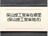 保山焊工复审在哪里(保山焊工复审地点)
