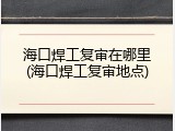海口焊工复审在哪里(海口焊工复审地点)