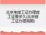 北京考焊工证办理焊工证要多久(北京焊工证办理周期)