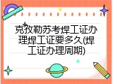 克孜勒苏考焊工证办理焊工证要多久(焊工证办理周期)