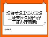 烟台考焊工证办理焊工证要多久(烟台焊工证办理周期)