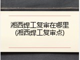 湘西焊工复审在哪里(湘西焊工复审点)