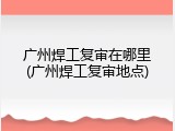 广州焊工复审在哪里(广州焊工复审地点)