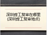 深圳焊工复审在哪里(深圳焊工复审地点)